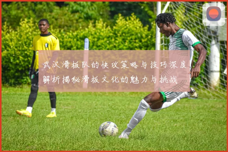 武汉滑板队的快攻策略与技巧深度解析揭秘滑板文化的魅力与挑战