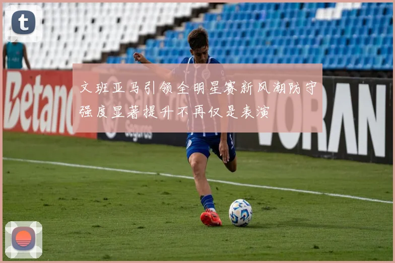 文班亚马引领全明星赛新风潮防守强度显著提升不再仅是表演