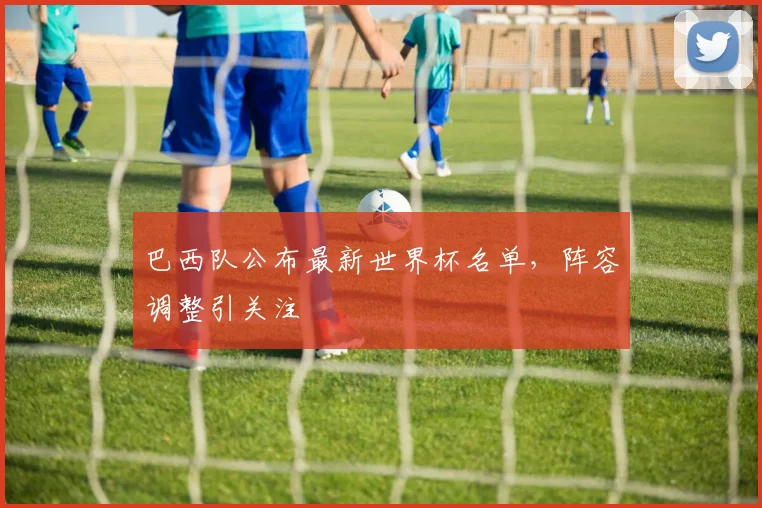 巴西队公布最新世界杯名单，阵容调整引关注