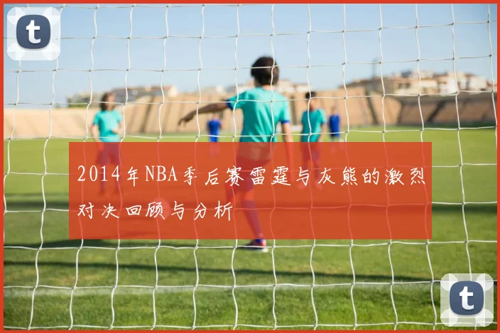 2014年NBA季后赛雷霆与灰熊的激烈对决回顾与分析