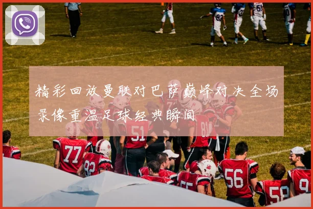 精彩回放曼联对巴萨巅峰对决全场录像重温足球经典瞬间