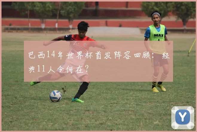 巴西14年世界杯首发阵容回顾：经典11人今何在？